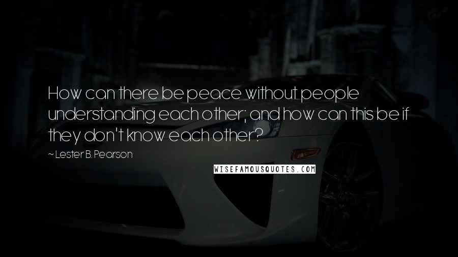 Lester B. Pearson Quotes: How can there be peace without people understanding each other; and how can this be if they don't know each other?