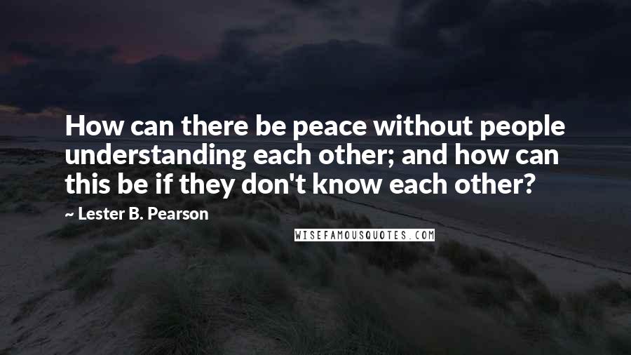 Lester B. Pearson Quotes: How can there be peace without people understanding each other; and how can this be if they don't know each other?