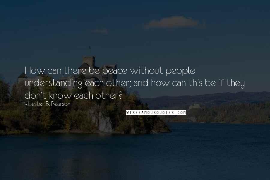 Lester B. Pearson Quotes: How can there be peace without people understanding each other; and how can this be if they don't know each other?