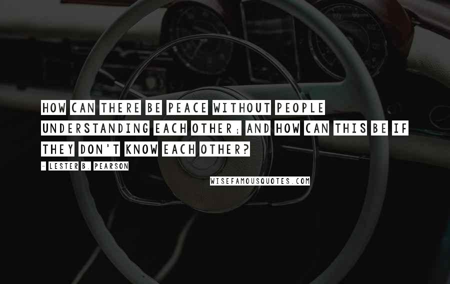 Lester B. Pearson Quotes: How can there be peace without people understanding each other; and how can this be if they don't know each other?