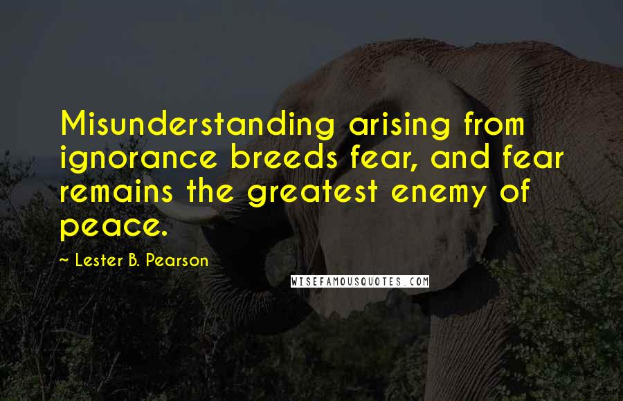 Lester B. Pearson Quotes: Misunderstanding arising from ignorance breeds fear, and fear remains the greatest enemy of peace.
