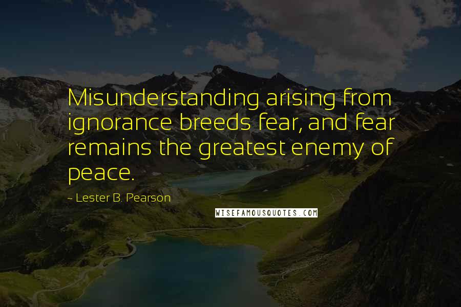 Lester B. Pearson Quotes: Misunderstanding arising from ignorance breeds fear, and fear remains the greatest enemy of peace.