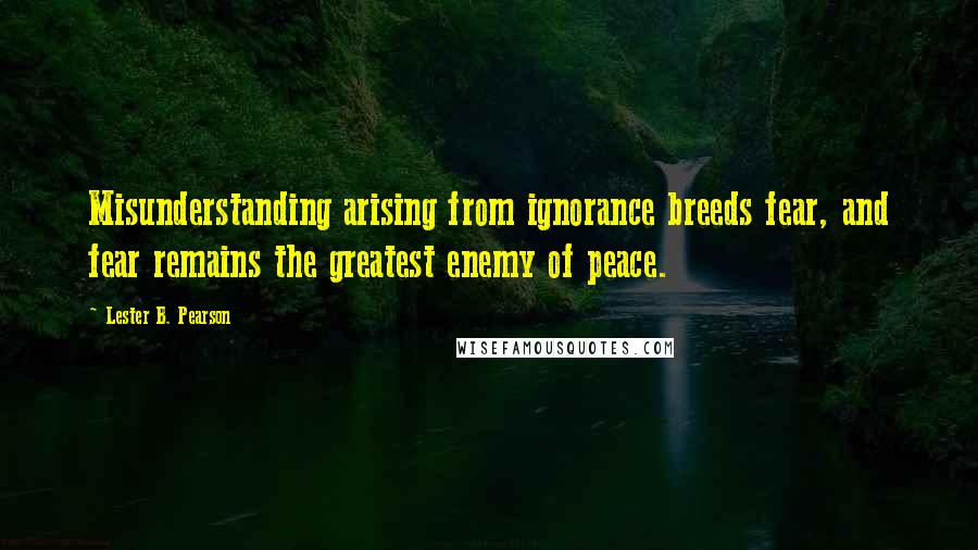 Lester B. Pearson Quotes: Misunderstanding arising from ignorance breeds fear, and fear remains the greatest enemy of peace.