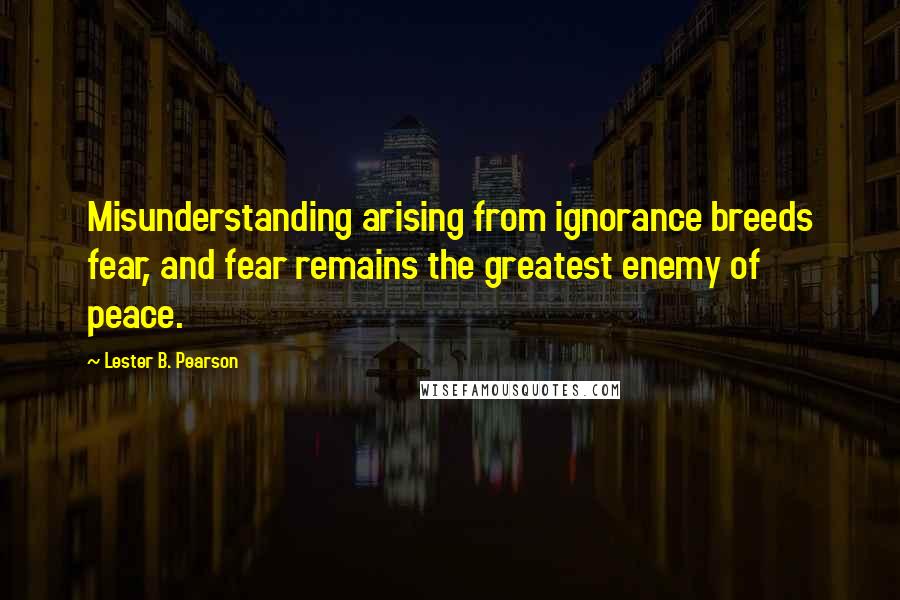 Lester B. Pearson Quotes: Misunderstanding arising from ignorance breeds fear, and fear remains the greatest enemy of peace.