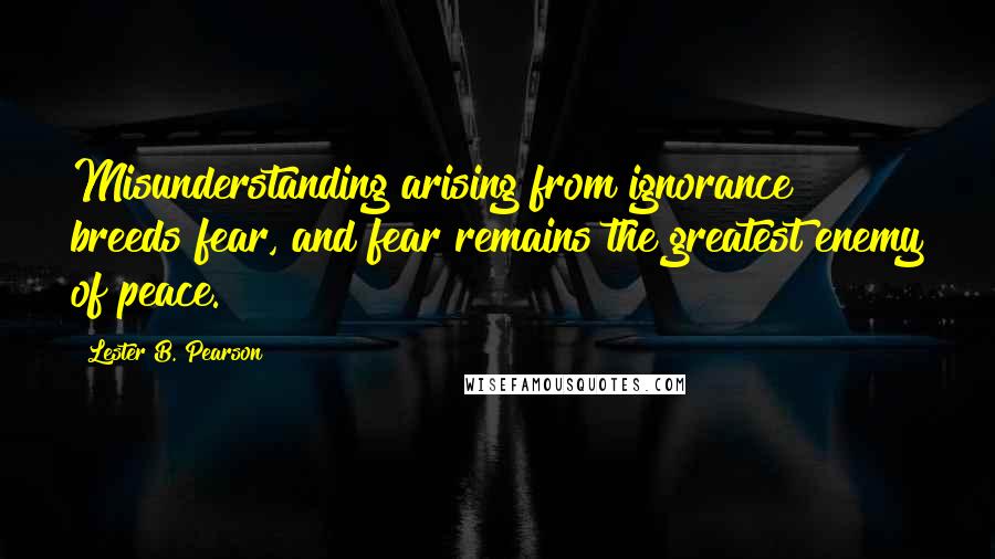 Lester B. Pearson Quotes: Misunderstanding arising from ignorance breeds fear, and fear remains the greatest enemy of peace.