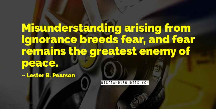 Lester B. Pearson Quotes: Misunderstanding arising from ignorance breeds fear, and fear remains the greatest enemy of peace.