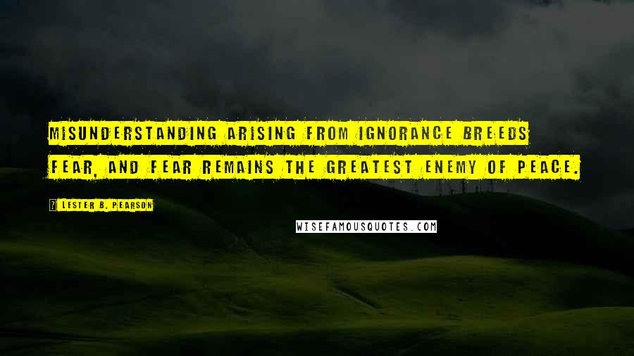 Lester B. Pearson Quotes: Misunderstanding arising from ignorance breeds fear, and fear remains the greatest enemy of peace.