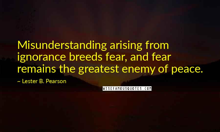 Lester B. Pearson Quotes: Misunderstanding arising from ignorance breeds fear, and fear remains the greatest enemy of peace.