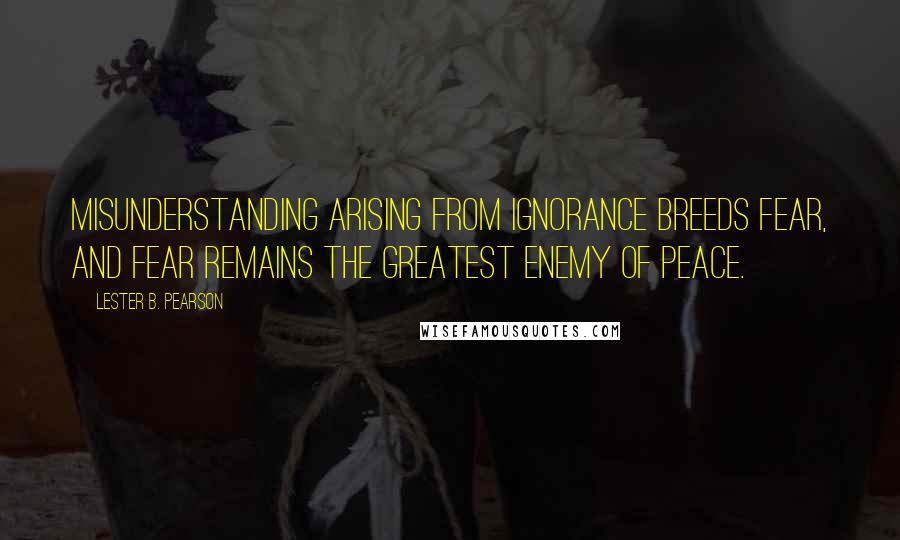 Lester B. Pearson Quotes: Misunderstanding arising from ignorance breeds fear, and fear remains the greatest enemy of peace.