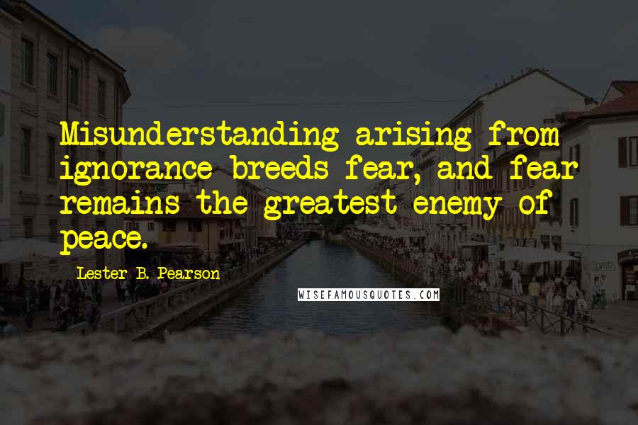 Lester B. Pearson Quotes: Misunderstanding arising from ignorance breeds fear, and fear remains the greatest enemy of peace.