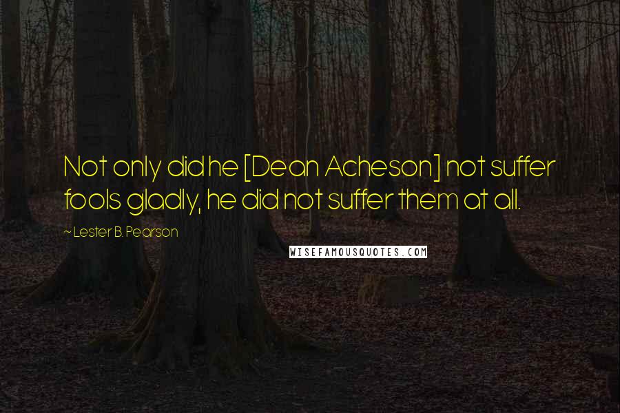 Lester B. Pearson Quotes: Not only did he [Dean Acheson] not suffer fools gladly, he did not suffer them at all.