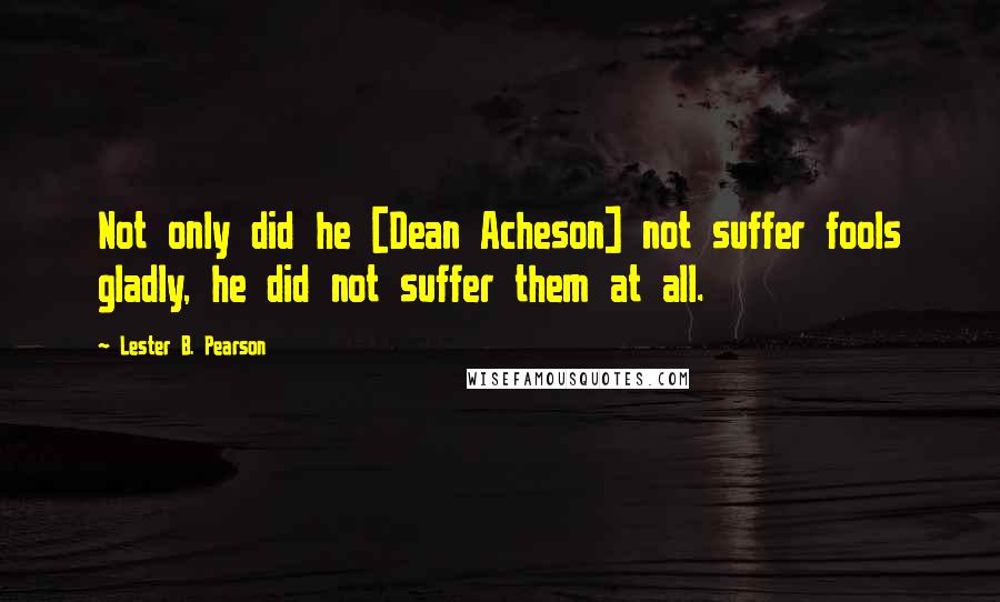 Lester B. Pearson Quotes: Not only did he [Dean Acheson] not suffer fools gladly, he did not suffer them at all.