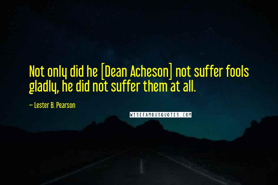 Lester B. Pearson Quotes: Not only did he [Dean Acheson] not suffer fools gladly, he did not suffer them at all.