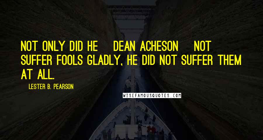 Lester B. Pearson Quotes: Not only did he [Dean Acheson] not suffer fools gladly, he did not suffer them at all.