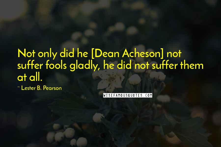 Lester B. Pearson Quotes: Not only did he [Dean Acheson] not suffer fools gladly, he did not suffer them at all.