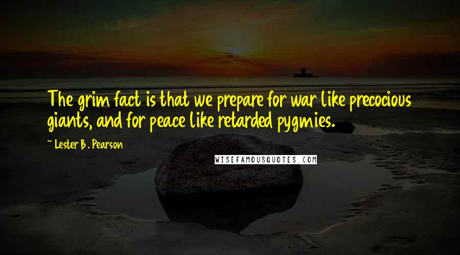 Lester B. Pearson Quotes: The grim fact is that we prepare for war like precocious giants, and for peace like retarded pygmies.