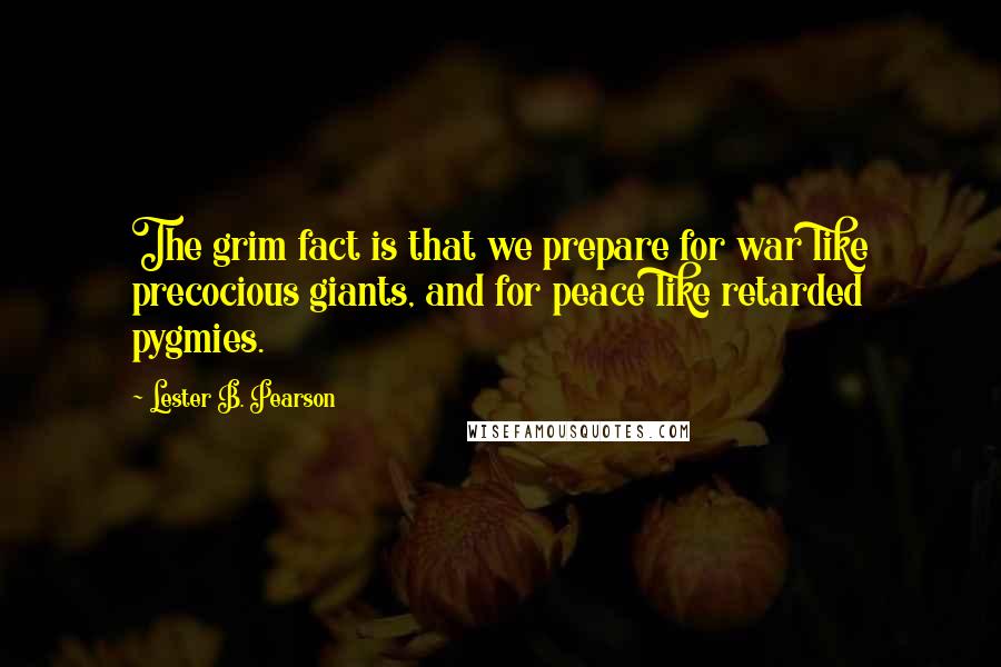 Lester B. Pearson Quotes: The grim fact is that we prepare for war like precocious giants, and for peace like retarded pygmies.