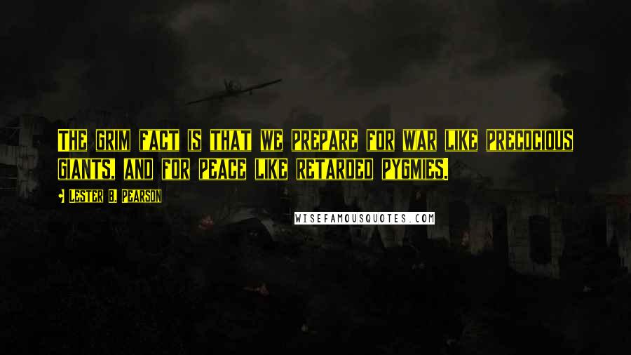 Lester B. Pearson Quotes: The grim fact is that we prepare for war like precocious giants, and for peace like retarded pygmies.