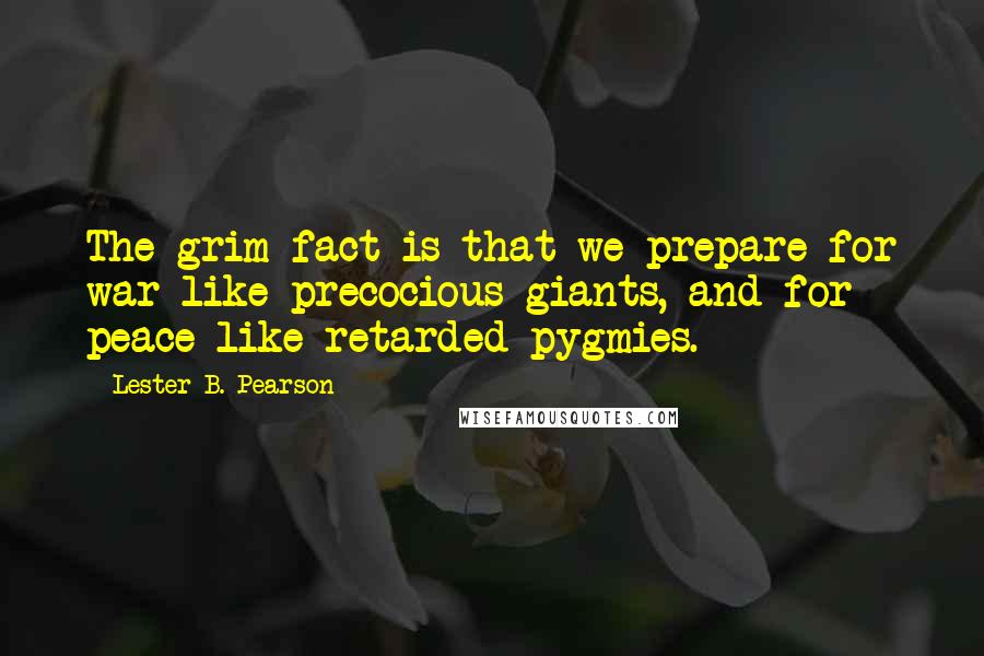 Lester B. Pearson Quotes: The grim fact is that we prepare for war like precocious giants, and for peace like retarded pygmies.