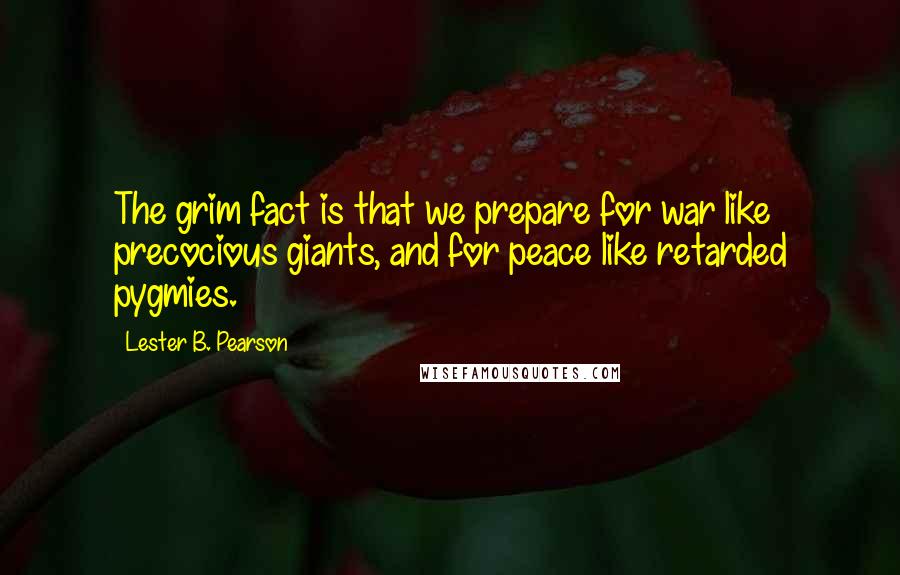 Lester B. Pearson Quotes: The grim fact is that we prepare for war like precocious giants, and for peace like retarded pygmies.