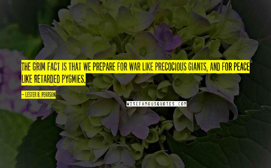 Lester B. Pearson Quotes: The grim fact is that we prepare for war like precocious giants, and for peace like retarded pygmies.