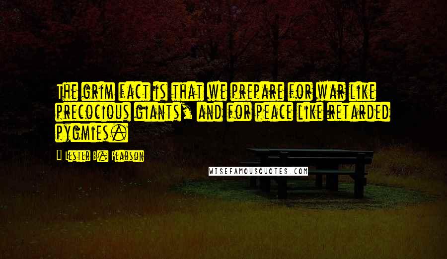 Lester B. Pearson Quotes: The grim fact is that we prepare for war like precocious giants, and for peace like retarded pygmies.