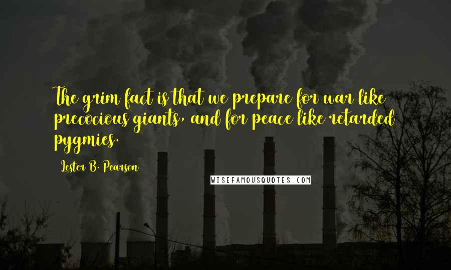 Lester B. Pearson Quotes: The grim fact is that we prepare for war like precocious giants, and for peace like retarded pygmies.