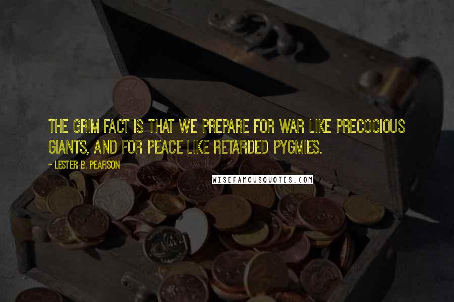 Lester B. Pearson Quotes: The grim fact is that we prepare for war like precocious giants, and for peace like retarded pygmies.