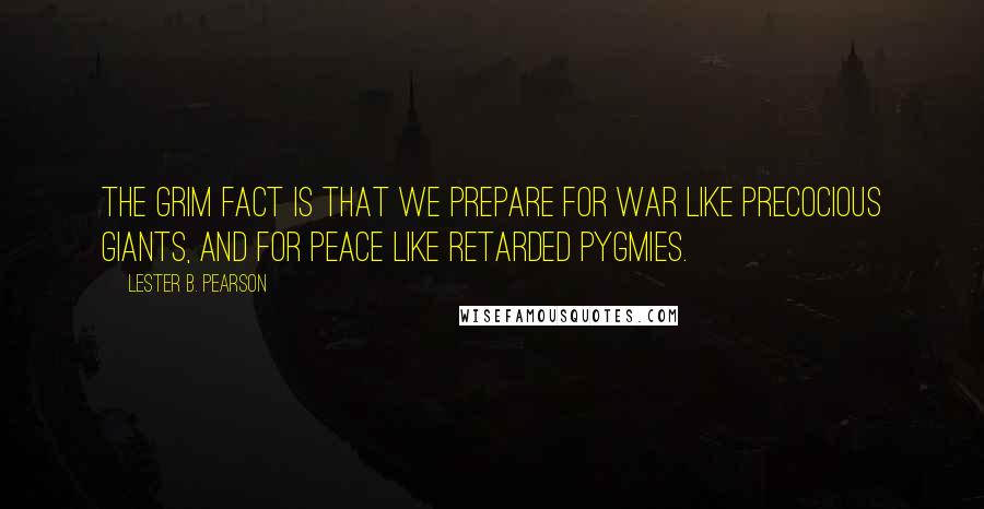 Lester B. Pearson Quotes: The grim fact is that we prepare for war like precocious giants, and for peace like retarded pygmies.