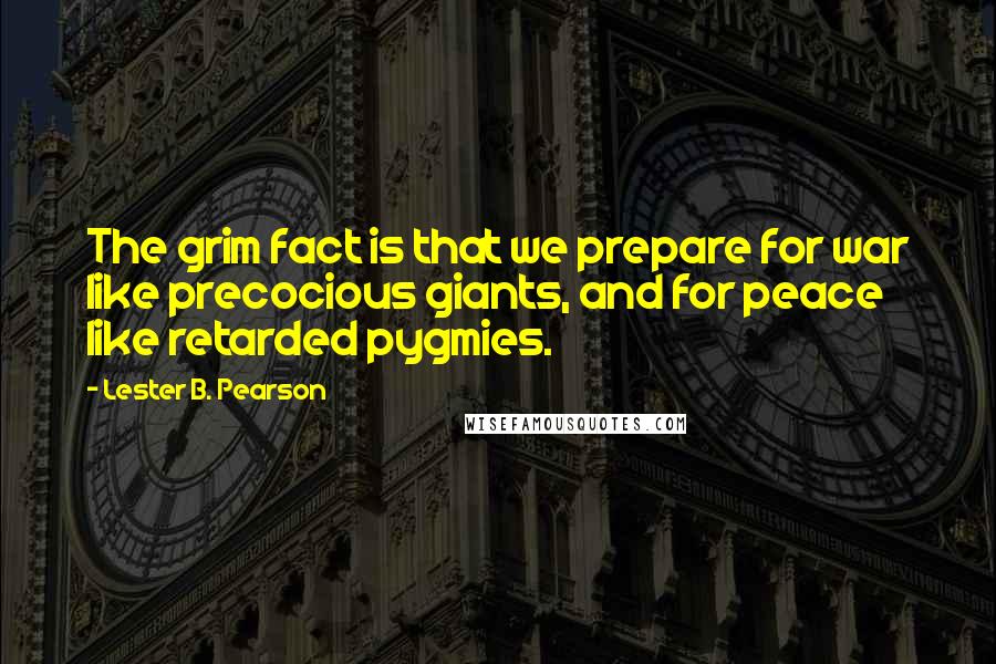 Lester B. Pearson Quotes: The grim fact is that we prepare for war like precocious giants, and for peace like retarded pygmies.