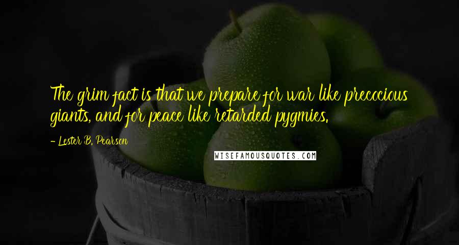 Lester B. Pearson Quotes: The grim fact is that we prepare for war like precocious giants, and for peace like retarded pygmies.