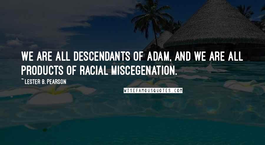 Lester B. Pearson Quotes: We are all descendants of Adam, and we are all products of racial miscegenation.