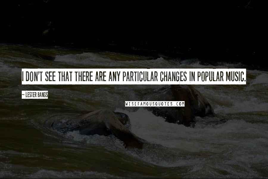 Lester Bangs Quotes: I don't see that there are any particular changes in popular music.