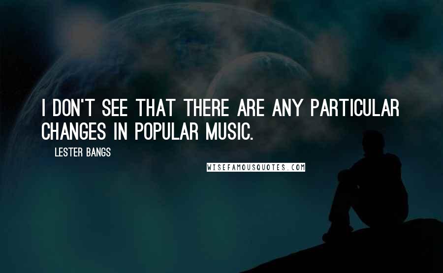 Lester Bangs Quotes: I don't see that there are any particular changes in popular music.