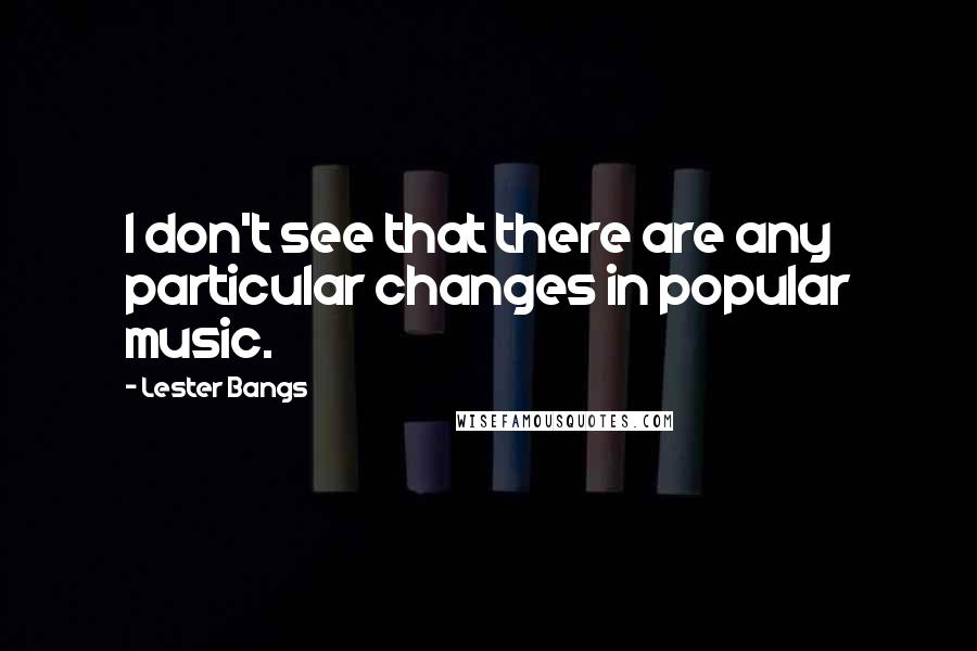 Lester Bangs Quotes: I don't see that there are any particular changes in popular music.
