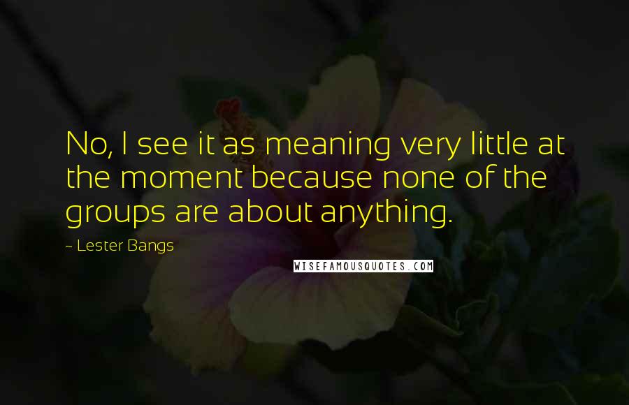 Lester Bangs Quotes: No, I see it as meaning very little at the moment because none of the groups are about anything.