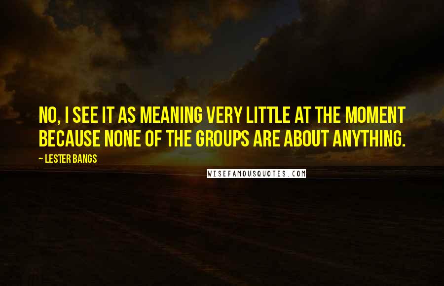 Lester Bangs Quotes: No, I see it as meaning very little at the moment because none of the groups are about anything.