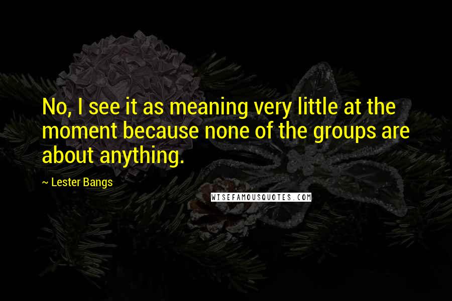 Lester Bangs Quotes: No, I see it as meaning very little at the moment because none of the groups are about anything.