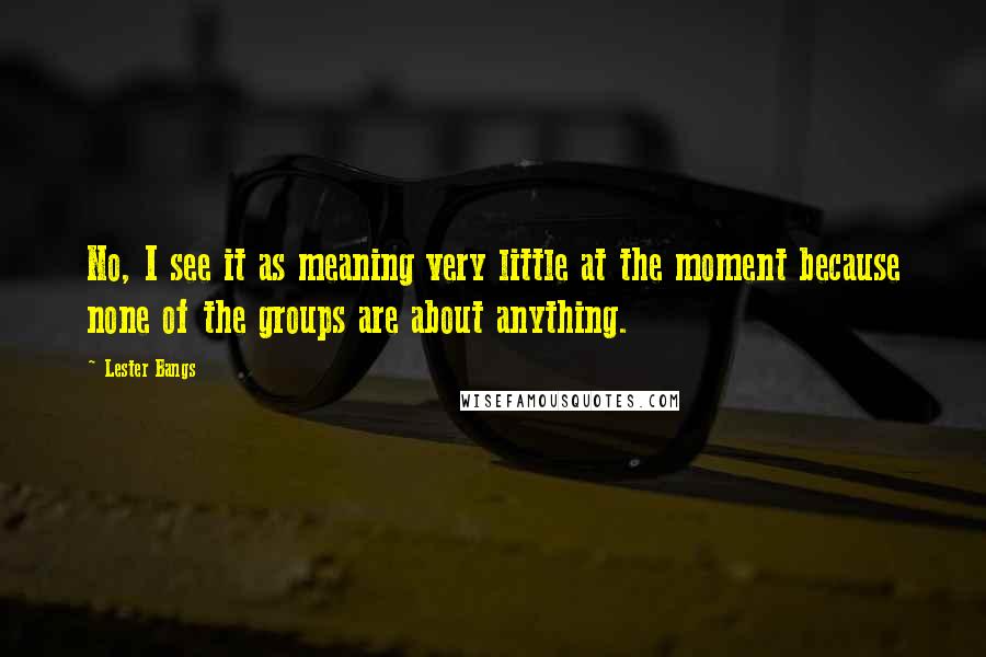 Lester Bangs Quotes: No, I see it as meaning very little at the moment because none of the groups are about anything.