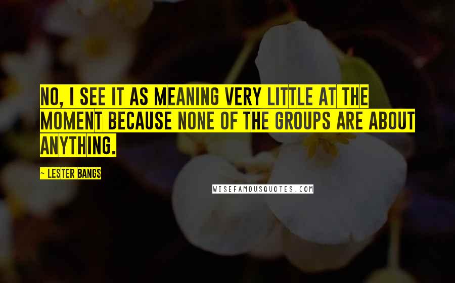 Lester Bangs Quotes: No, I see it as meaning very little at the moment because none of the groups are about anything.