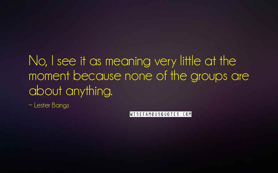 Lester Bangs Quotes: No, I see it as meaning very little at the moment because none of the groups are about anything.