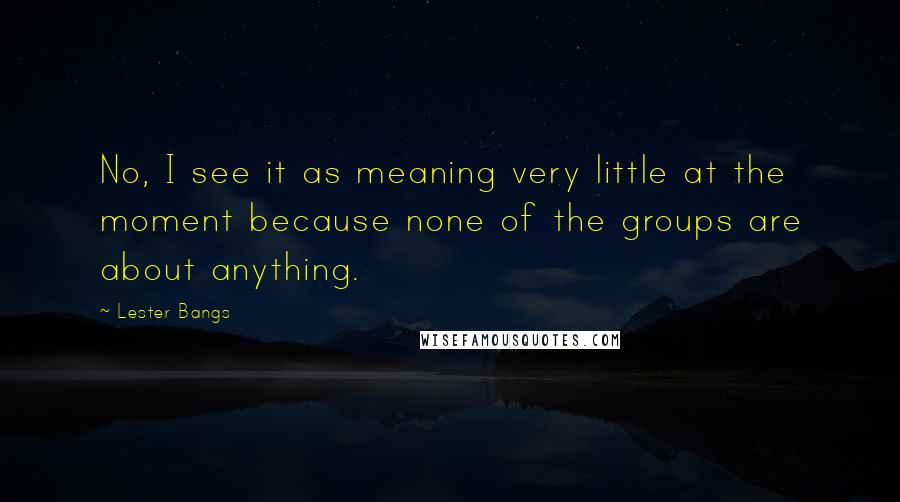 Lester Bangs Quotes: No, I see it as meaning very little at the moment because none of the groups are about anything.