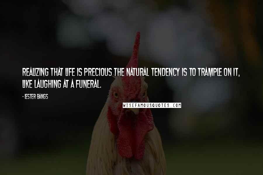 Lester Bangs Quotes: Realizing that life is precious the natural tendency is to trample on it, like laughing at a funeral.