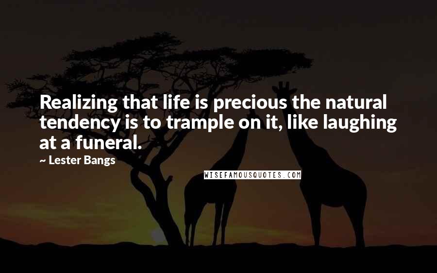 Lester Bangs Quotes: Realizing that life is precious the natural tendency is to trample on it, like laughing at a funeral.