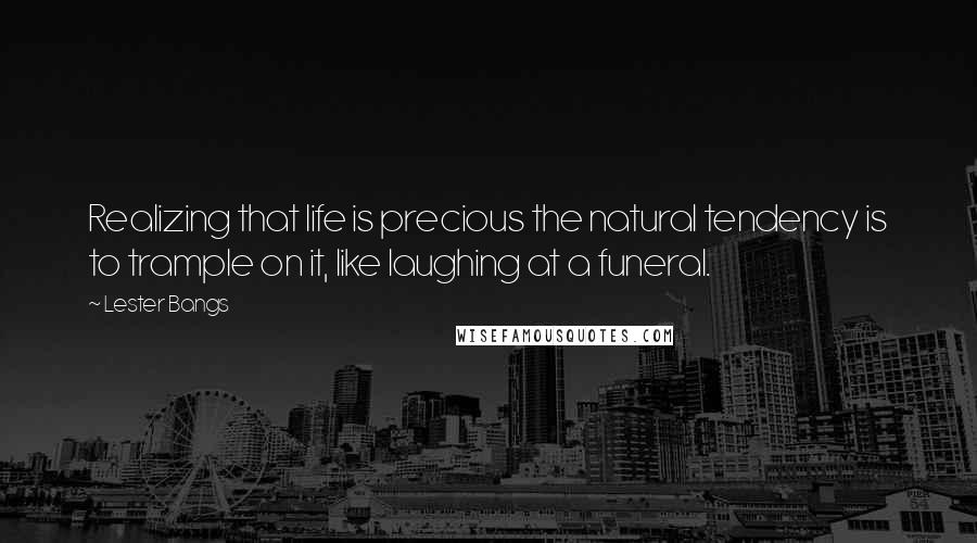 Lester Bangs Quotes: Realizing that life is precious the natural tendency is to trample on it, like laughing at a funeral.