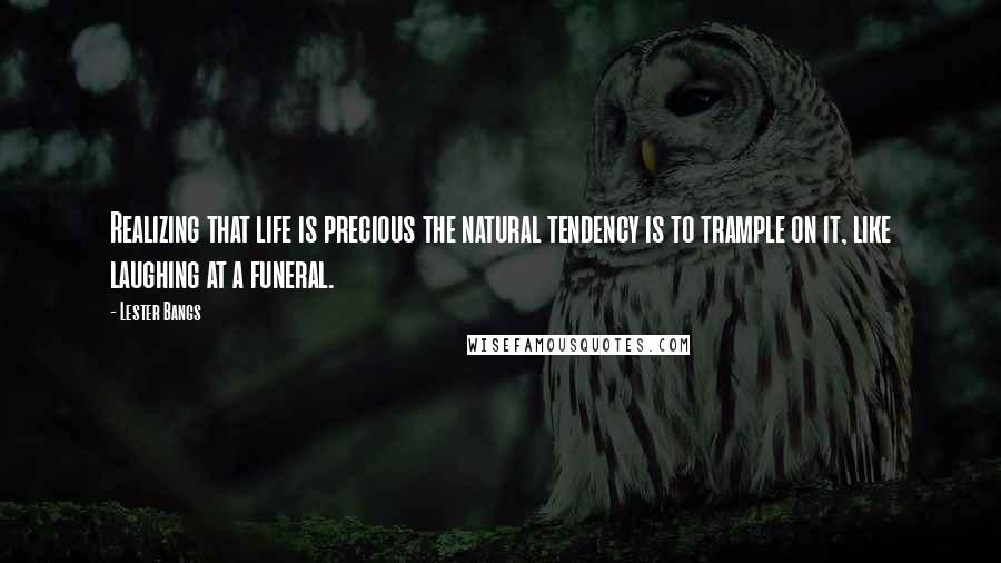 Lester Bangs Quotes: Realizing that life is precious the natural tendency is to trample on it, like laughing at a funeral.