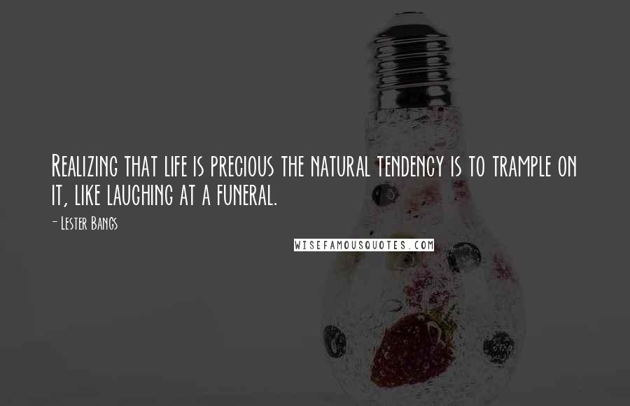 Lester Bangs Quotes: Realizing that life is precious the natural tendency is to trample on it, like laughing at a funeral.