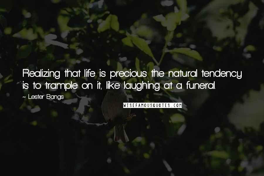 Lester Bangs Quotes: Realizing that life is precious the natural tendency is to trample on it, like laughing at a funeral.