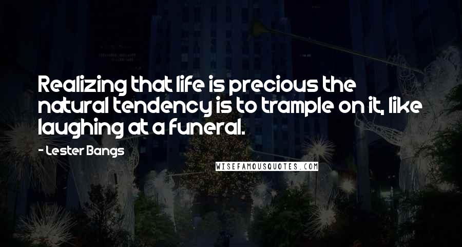 Lester Bangs Quotes: Realizing that life is precious the natural tendency is to trample on it, like laughing at a funeral.