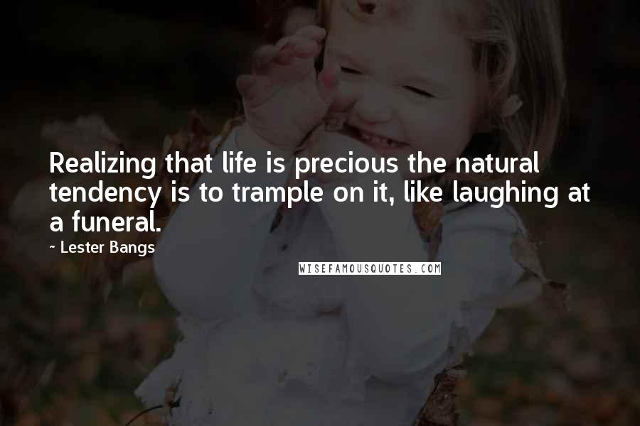 Lester Bangs Quotes: Realizing that life is precious the natural tendency is to trample on it, like laughing at a funeral.